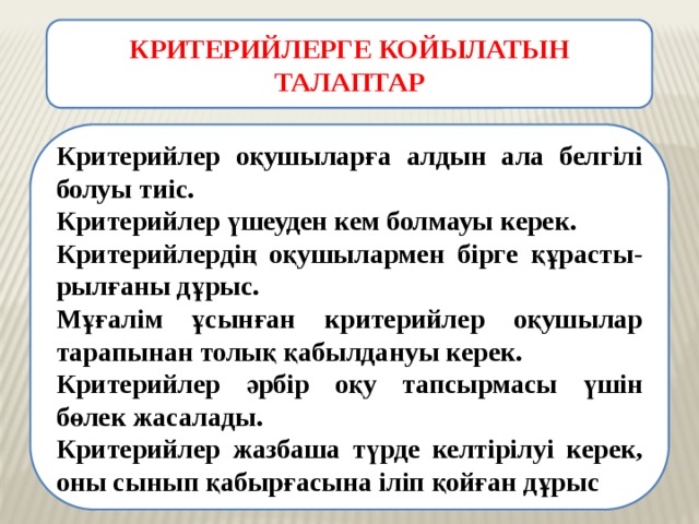 КРИТЕРИЙЛЕРГЕ КОЙЫЛАТЫН ТАЛАПТАР Критерийлер оқушыларға алдын ала белгілі болуы тиіс. Критерийлер үшеуден кем болмауы керек. Критерийлердің оқушылармен бірге құрасты-рылғаны дұрыс. Мұғалім ұсынған критерийлер оқушылар тарапынан толық қабылдануы керек. Критерийлер әрбір оқу тапсырмасы үшін бөлек жасалады. Критерийлер жазбаша түрде келтірілуі керек, оны сынып қабырғасына іліп қойған дұрыс 