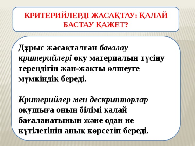 КРИТЕРИЙЛЕРДІ ЖАСАҚТАУ: ҚАЛАЙ БАСТАУ ҚАЖЕТ? Дұрыс жасақталған бағалау критерийлері оқу материалын түсіну тереңдігін жан-жақты өлшеуге мүмкіндік береді.  Критерийлер мен дескрипторлар оқушыға оның білімі қалай бағаланатынын және одан не күтілетінін анық көрсетіп береді. 