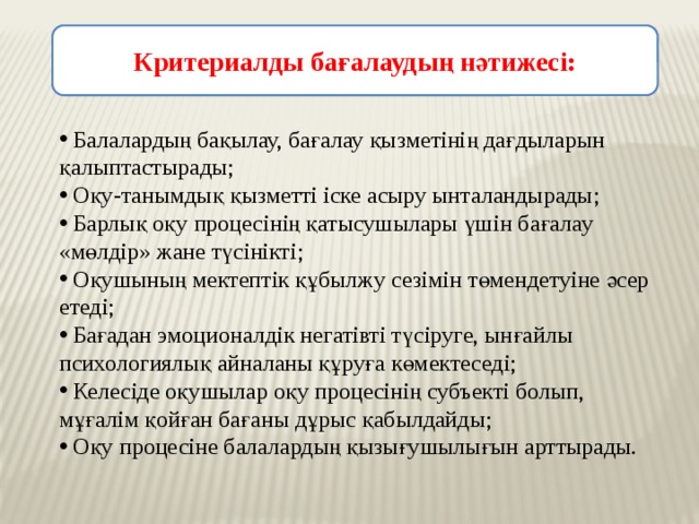 Критериалды бағалаудың нәтижесі:    Балалардың бақылау, бағалау қызметінің дағдыларын қалыптастырады;  Оқу-танымдық қызметті іске асыру ынталандырады;  Барлық оқу процесінің қатысушылары үшін бағалау «мөлдір» жане түсінікті;  Оқушының мектептік құбылжу сезімін төмендетуіне әсер етеді;  Бағадан эмоционалдік негатівті түсіруге, ынғайлы психологиялық айналаны құруға көмектеседі;  Келесіде оқушылар оқу процесінің субъекті болып, мұғалім қойған бағаны дұрыс қабылдайды;  Оқу процесіне балалардың қызығушылығын арттырады. 