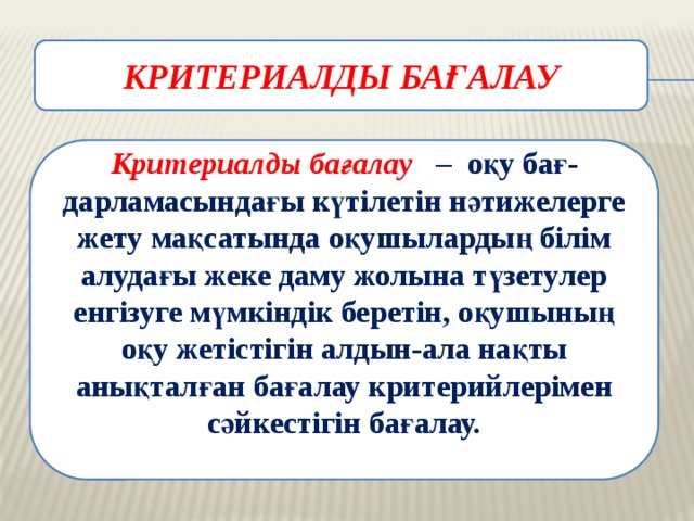 КРИТЕРИАЛДЫ БАҒАЛАУ  Критериалды бағалау – оқу бағ-дарламасындағы күтілетін нәтижелерге жету мақсатында оқушылардың білім алудағы жеке даму жолына түзетулер енгізуге мүмкіндік беретін, оқушының оқу жетістігін алдын-ала нақты анықталған бағалау критерийлерімен сәйкестігін бағалау.  