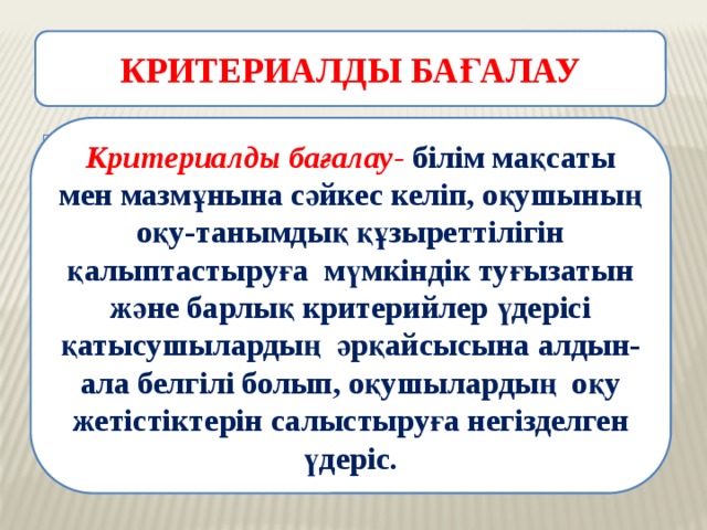 КРИТЕРИАЛДЫ БАҒАЛАУ Критериалды бағалау- білім мақсаты мен мазмұнына сәйкес келіп, оқушының оқу-танымдық құзыреттілігін қалыптастыруға мүмкіндік туғызатын және барлық критерийлер үдерісі қатысушылардың әрқайсысына алдын-ала белгілі болып, оқушылардың оқу жетістіктерін салыстыруға негізделген үдеріс. 