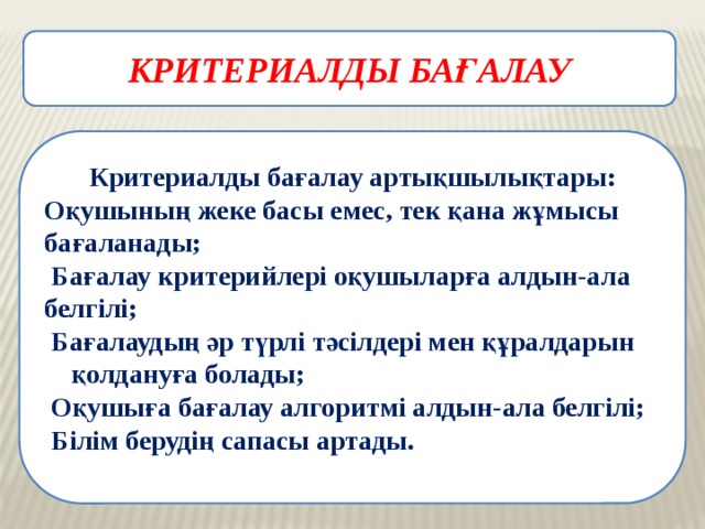КРИТЕРИАЛДЫ БАҒАЛАУ  Критериалды бағалау артықшылықтары: Оқушының жеке басы емес, тек қана жұмысы бағаланады;    Бағалау критерийлері оқушыларға алдын-ала белгілі;   Бағалаудың әр түрлі тәсілдері мен құралдарын  қолдануға болады;  Оқушыға бағалау алгоритмі алдын-ала белгілі;   Білім берудің сапасы артады. 