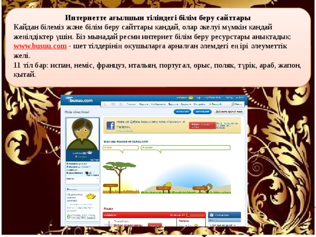 Интернетте ағылшын тіліндегі білім беру сайттары Кайдан білеміз және білім беру сайттары қандай, олар әкелуі мүмкін қандай жеңілдіктер үшін. Біз мынадай ресми интернет білім беру ресурстары анықтадық: www.busuu.com - шет тілдерінің оқушыларға арналған әлемдегі ең ірі әлеуметтік желі. 11 тіл бар: испан, неміс, француз, итальян, португал, орыс, поляк, түрік, араб, жапон, қытай. 