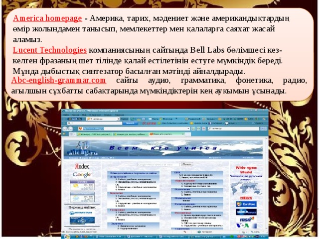 America homepage  - Америка, тарих, мәдениет және американдықтардың өмір жолындамен танысып, мемлекеттер мен қалаларға саяхат жасай аламыз. Lucent Technologies  компаниясының сайтында Bell Labs бөлімшесі кез-келген фразаның шет тілінде қалай естілетінін естуге мүмкіндік береді. Мұнда дыбыстық синтезатор басылған мәтінді айналдырады. Abc-english-grammar.com сайты аудио, грамматика, фонетика, радио, ағылшын сұхбатты сабақтарында мүмкіндіктерін кең ауқымын ұсынады. 