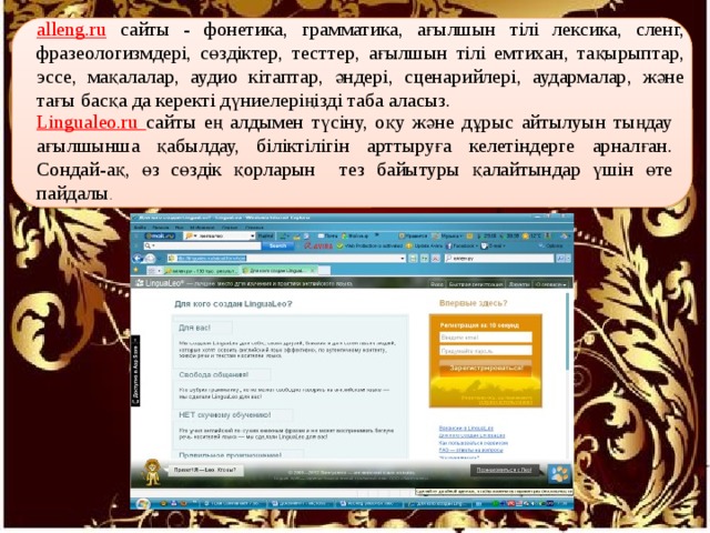 alleng.ru сайты - фонетика, грамматика, ағылшын тілі лексика, сленг, фразеологизмдері, сөздіктер, тесттер, ағылшын тілі емтихан, тақырыптар, эссе, мақалалар, аудио кітаптар, әндері, сценарийлері, аудармалар, және тағы басқа да керекті дүниелеріңізді таба аласыз. Lingualeo.ru сайты ең алдымен түсіну, оқу және дұрыс айтылуын тыңдау ағылшынша қабылдау, біліктілігін арттыруға келетіндерге арналған. Сондай-ақ, өз сөздік қорларын тез байытуры қалайтындар үшін өте пайдалы . 