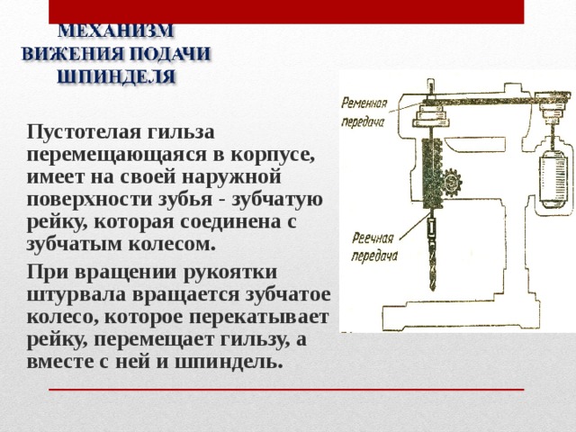 Пустотелая гильза перемещающаяся в корпусе, имеет на своей наружной поверхности зубья - зубчатую рейку, которая соединена с зубчатым колесом. При вращении рукоятки штурвала вращается зубчатое колесо, которое перекатывает рейку, перемещает гильзу, а вместе с ней и шпиндель. 