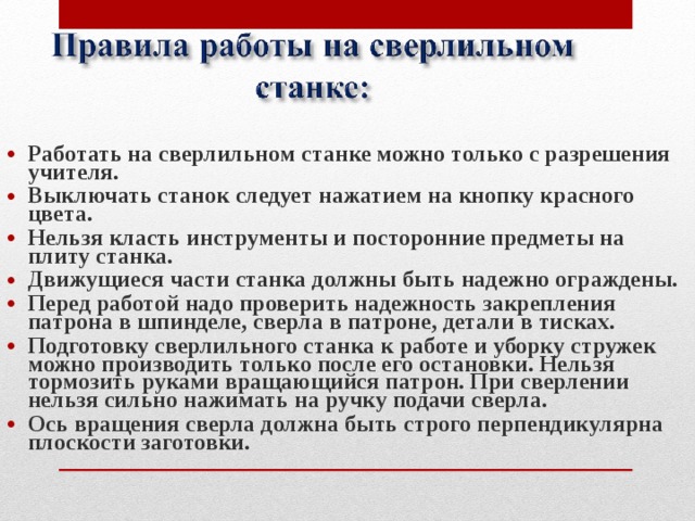 Работать на сверлильном станке можно только с разрешения учителя. Выключать станок следует нажатием на кнопку красного цвета. Нельзя класть инструменты и посторонние предметы на плиту станка. Движущиеся части станка должны быть надежно ограждены. Перед работой надо проверить надежность закрепления патрона в шпинделе, сверла в патроне, детали в тисках. Подготовку сверлильного станка к работе и уборку стружек можно производить только после его остановки. Нельзя тормозить руками вращающийся патрон. При сверлении нельзя сильно нажимать на ручку подачи сверла. Ось вращения сверла должна быть строго перпендикулярна плоскости заготовки.  