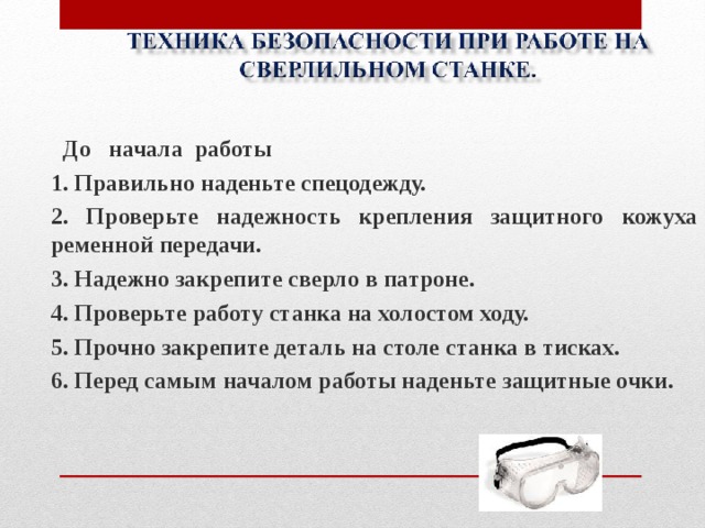  До начала работы 1. Правильно наденьте спецодежду. 2. Проверьте надежность крепления защитного кожуха ременной передачи. 3. Надежно закрепите сверло в патроне. 4. Проверьте работу станка на холостом ходу. 5. Прочно закрепите деталь на столе станка в тисках. 6. Перед самым началом работы наденьте защитные очки.   