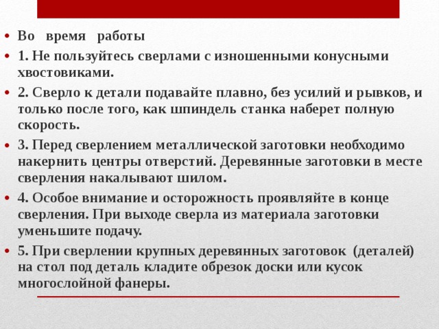 Во время работы 1. Не пользуйтесь сверлами с изношенными конусными хвостовиками. 2. Сверло к детали подавайте плавно, без усилий и рывков, и только после того, как шпиндель станка наберет полную скорость. 3. Перед сверлением металлической заготовки необходимо накернить центры отверстий. Деревянные заготовки в месте сверления накалывают шилом. 4. Особое внимание и осторожность проявляйте в конце сверления. При выходе сверла из материала заготовки уменьшите подачу. 5. При сверлении крупных деревянных заготовок (деталей) на стол под деталь кладите обрезок доски или кусок многослойной фанеры.  