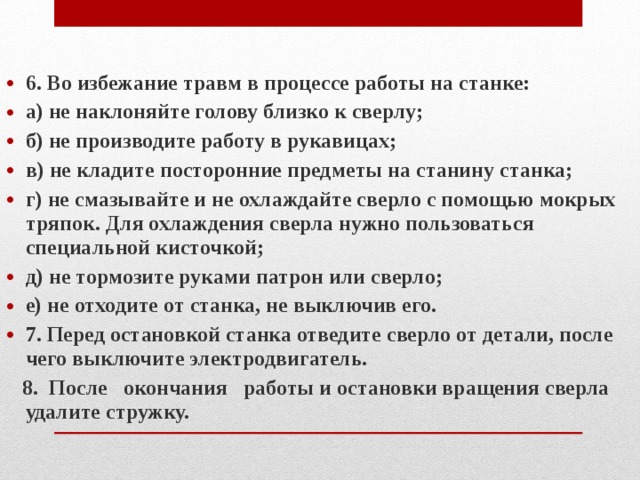 6. Во избежание травм в процессе работы на станке: а) не наклоняйте голову близко к сверлу; б) не производите работу в рукавицах; в) не кладите посторонние предметы на станину станка; г) не смазывайте и не охлаждайте сверло с помощью мокрых тряпок. Для охлаждения сверла нужно пользоваться специальной кисточкой; д) не тормозите руками патрон или сверло; е) не отходите от станка, не выключив его. 7. Перед остановкой станка отведите сверло от детали, после чего выключите электродвигатель.  8. После окончания работы и остановки вращения сверла удалите стружку. 