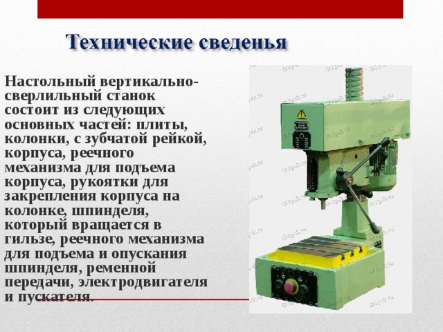 Настольный вертикально-сверлильный станок состоит из следующих основных частей: плиты, колонки, с зубчатой рейкой, корпуса, реечного механизма для подъема корпуса, рукоятки для закрепления корпуса на колонке, шпинделя, который вращается в гильзе, реечного механизма для подъема и опускания шпинделя, ременной передачи, электродвигателя и пускателя. 