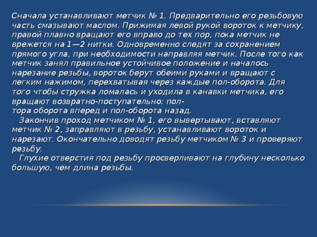 Сначала устанавливают метчик № 1. Предварительно его резьбовую часть смазывают маслом. Прижимая левой рукой вороток к метчику, правой плавно вращают его вправо до тех пор, пока метчик не врежется на 1—2 нитки. Одновременно следят за сохранением прямого угла, при необходимости направляя метчик. После того как метчик занял правильное устойчивое положение и началось нарезание резьбы, вороток берут обеими руками и вращают с легким нажимом, перехватывая через каждые пол-оборота. Для того чтобы стружка ломалась и уходила в канавки метчика, его вращают возвратно-поступательно: пол- тора оборота вперед и пол-оборота назад.  Закончив проход метчиком № 1, его вывертывают, вставляют метчик № 2, заправляют в резьбу, устанавливают вороток и нарезают. Окончательно доводят резьбу метчиком № 3 и проверяют резьбу.  Глухие отверстия под резьбу просверливают на глубину несколько большую, чем длина резьбы. 