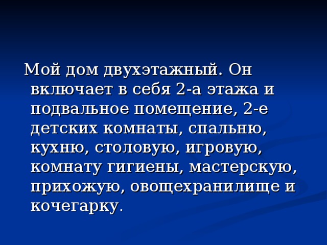  Мой дом двухэтажный. Он включает в себя 2-а этажа и подвальное помещение, 2-е детских комнаты, спальню, кухню, столовую, игровую, комнату гигиены, мастерскую, прихожую, овощехранилище и кочегарку . 