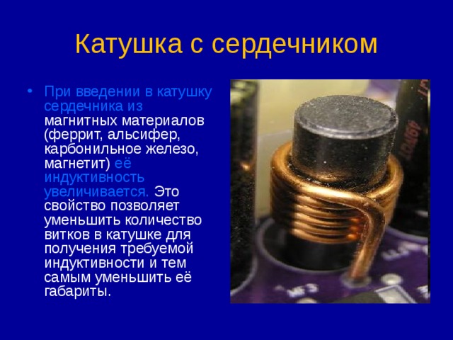 Катушка с сердечником При введении в катушку сердечника из магнитных материалов (феррит, альсифер, карбонильное железо, магнетит) её индуктивность увеличивается. Это свойство позволяет уменьшить количество витков в катушке для получения требуемой индуктивности и тем самым уменьшить её габариты. 