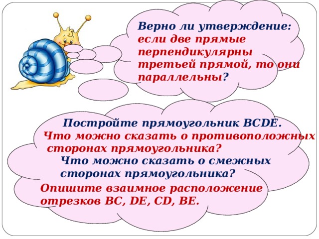  Верно ли утверждение: если две прямые перпендикулярны третьей прямой, то они параллельны ?   Постройте прямоугольник BCDE . Что можно сказать о противоположных  сторонах прямоугольника? Что можно сказать о смежных сторонах прямоугольника? Опишите взаимное расположение отрезков BC, DE, CD, BE. 
