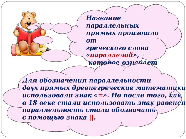   Название параллельных прямых произошло от греческого слова « параллелой »,  которое означает « рядом идущие ».   Для обозначения параллельности двух прямых древнегреческие математики использовали знак « = ». Но после того, как в 18 веке стали использовать знак равенства, параллельность стали обозначать с помощью знака || . 