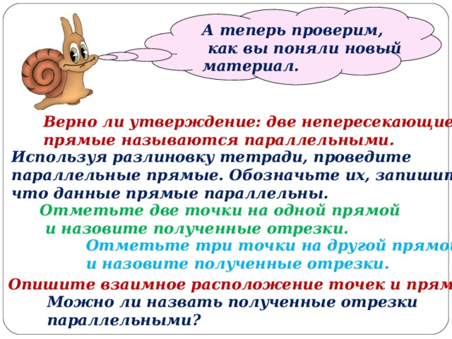   А теперь проверим,  как вы поняли новый материал. Верно ли утверждение: две непересекающиеся прямые называются параллельными. Используя разлиновку тетради, проведите параллельные прямые. Обозначьте их, запишите, что данные прямые параллельны. Отметьте две точки на одной прямой  и назовите полученные отрезки. Отметьте три точки на другой прямой и назовите полученные отрезки. Опишите взаимное расположение точек и прямых. Можно ли назвать полученные отрезки параллельными? 