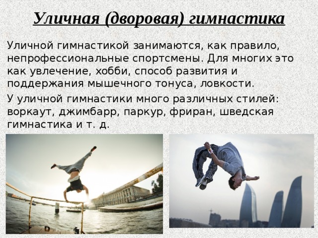 Уличная (дворовая) гимнастика Уличной гимнастикой занимаются, как правило, непрофессиональные спортсмены. Для многих это как увлечение, хобби, способ развития и поддержания мышечного тонуса, ловкости. У уличной гимнастики много различных стилей: воркаут, джимбарр, паркур, фриран, шведская гимнастика и т. д. 
