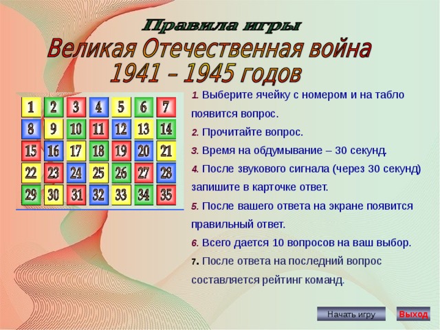 1. Выберите ячейку с номером и на табло появится вопрос. 2. Прочитайте вопрос. 3. Время на обдумывание – 30 секунд. 4. После звукового сигнала (через 30 секунд) запишите в карточке ответ. 5. После вашего ответа на экране появится правильный ответ. 6. Всего дается 10 вопросов на ваш выбор. 7 . После ответа на последний вопрос составляется рейтинг команд . Начать игру Выход 