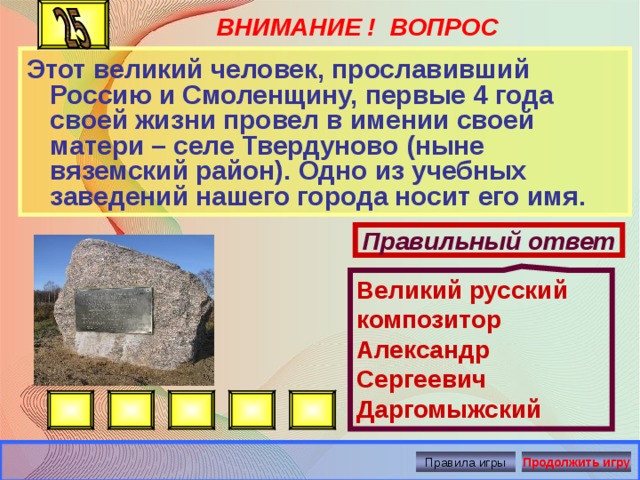 ВНИМАНИЕ ! ВОПРОС Великий русский композитор Александр Сергеевич Даргомыжский Этот великий человек, прославивший Россию и Смоленщину, первые 4 года своей жизни провел в имении своей матери – селе Твердуново (ныне вяземский район). Одно из учебных заведений нашего города носит его имя. Правильный ответ Правила игры Продолжить игру 