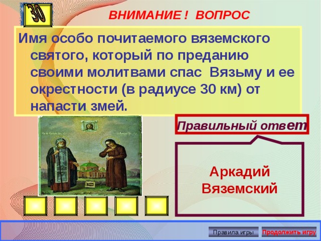  Аркадий Вяземский ВНИМАНИЕ ! ВОПРОС Имя особо почитаемого вяземского святого, который по преданию своими молитвами спас Вязьму и ее окрестности (в радиусе 30 км) от напасти змей. Правильный отв ет Правила игры Продолжить игру 