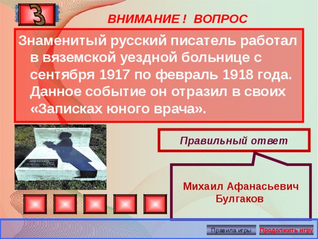  Михаил Афанасьевич Булгаков ВНИМАНИЕ ! ВОПРОС Знаменитый русский писатель работал в вяземской уездной больнице с сентября 1917 по февраль 1918 года. Данное событие он отразил в своих «Записках юного врача». Правильный ответ Правила игры Продолжить игру 