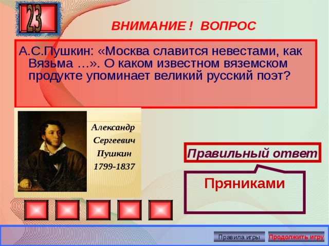 Пряниками ВНИМАНИЕ ! ВОПРОС А.С.Пушкин:  «Москва славится невестами, как Вязьма …». О каком известном вяземском продукте упоминает великий русский поэт?   Правильный ответ Правила игры Продолжить игру 