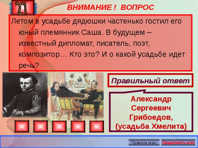 ВНИМАНИЕ ! ВОПРОС Александр Сергеевич Грибоедов, (усадьба Хмелита) Летом в усадьбе дядюшки частенько гостил его юный племянник Саша. В будущем – известный дипломат, писатель, поэт, композитор… Кто это? И о какой усадьбе идет речь? Правильный ответ Правила игры Продолжить игру 