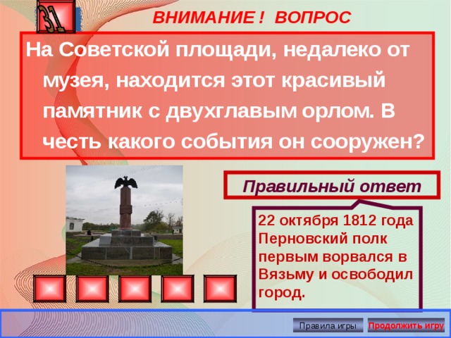 22 октября 1812 года Перновский полк первым ворвался в Вязьму и освободил город. ВНИМАНИЕ ! ВОПРОС На Советской площади, недалеко от музея, находится этот красивый памятник с двухглавым орлом. В честь какого события он сооружен? Правильный ответ Правила игры Продолжить игру 