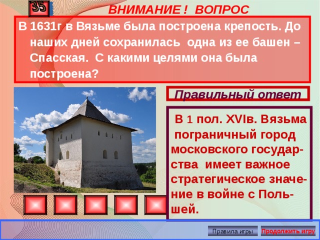  В 1 пол. XVI в. Вязьма пограничный город московского государ-ства имеет важное стратегическое значе-ние в войне с Поль-шей. ВНИМАНИЕ ! ВОПРОС В 1631г в Вязьме была построена крепость. До наших дней сохранилась одна из ее башен – Спасская. С какими целями она была построена? Правильный ответ Правила игры Продолжить игру 