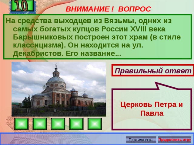 Церковь Петра и Павла ВНИМАНИЕ ! ВОПРОС На средства выходцев из Вязьмы, одних из самых богатых купцов России XVIII века Барышниковых построен этот храм (в стиле классицизма). Он находится на ул. Декабристов. Его название... Правильный ответ Правила игры Продолжить игру 