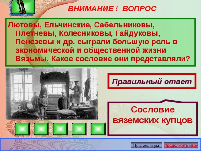 Сословие вяземских купцов ВНИМАНИЕ ! ВОПРОС Лютовы, Ельчинские, Сабельниковы, Плетневы, Колесниковы, Гайдуковы, Пенезевы и др. сыграли большую роль в экономической и общественной жизни Вязьмы. Какое сословие они представляли?  Правильный ответ Правила игры Продолжить игру 