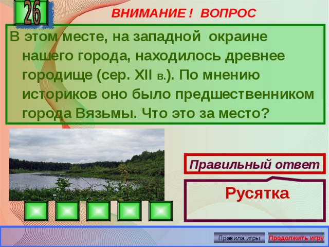 ВНИМАНИЕ ! ВОПРОС  Русятка В этом месте, на западной окраине нашего города, находилось древнее городище (сер. XII в. ). По мнению историков оно было предшественником города Вязьмы. Что это за место? Правильный ответ Правила игры Продолжить игру 