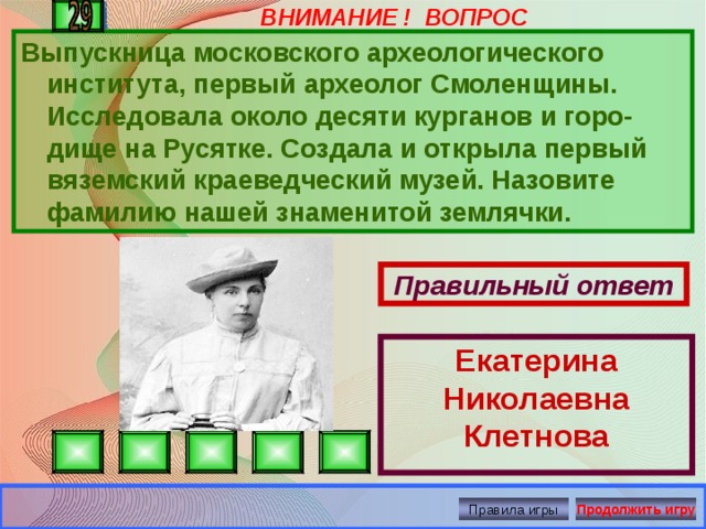 ВНИМАНИЕ ! ВОПРОС Екатерина Николаевна Клетнова Выпускница московского археологического института, первый археолог Смоленщины. Исследовала около десяти курганов и горо-дище на Русятке. Создала и открыла первый вяземский краеведческий музей. Назовите фамилию нашей знаменитой землячки.  Правильный ответ Правила игры Продолжить игру 