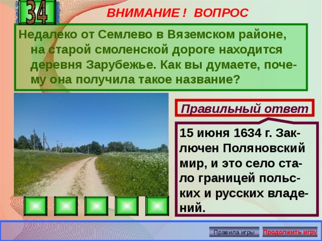 ВНИМАНИЕ ! ВОПРОС 15 июня 1634 г. Зак-лючен Поляновский мир, и это село ста-ло границей польс-ких и русских владе-ний. Недалеко от Семлево в Вяземском районе, на старой смоленской дороге находится деревня Зарубежье. Как вы думаете, поче-му она получила такое название? Правильный ответ Правила игры Продолжить игру 