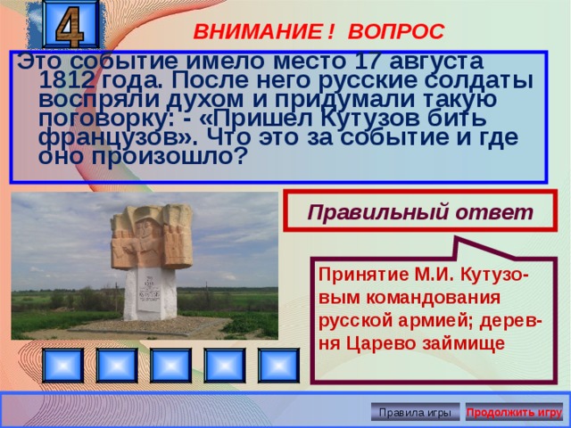 Принятие М.И. Кутузо-вым командования русской армией; дерев-ня Царево займище ВНИМАНИЕ ! ВОПРОС Это событие имело место 17 августа 1812 года. После него русские солдаты воспряли духом и придумали такую поговорку: - «Пришел Кутузов бить французов». Что это за событие и где оно произошло? Правильный ответ Правила игры Продолжить игру 