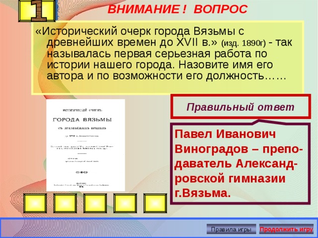 Павел Иванович Виноградов – препо-даватель Александ-ровской гимназии г.Вязьма. ВНИМАНИЕ ! ВОПРОС «Исторический очерк города Вязьмы с древнейших времен до XVII в.» (изд. 1890г) - так называлась первая серьезная работа по истории нашего города. Назовите имя его автора и по возможности его должность……   Правильный ответ Правила игры Продолжить игру 
