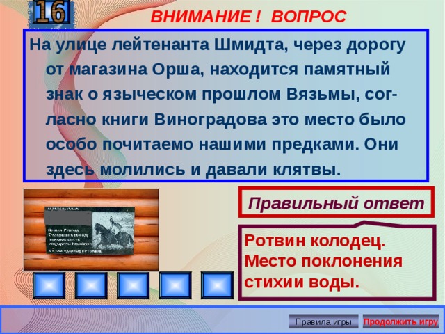 ВНИМАНИЕ ! ВОПРОС Ротвин колодец. Место поклонения стихии воды. На улице лейтенанта Шмидта, через дорогу от магазина Орша, находится памятный знак о языческом прошлом Вязьмы, сог-ласно книги Виноградова это место было особо почитаемо нашими предками. Они здесь молились и давали клятвы. Правильный ответ Правила игры Продолжить игру 