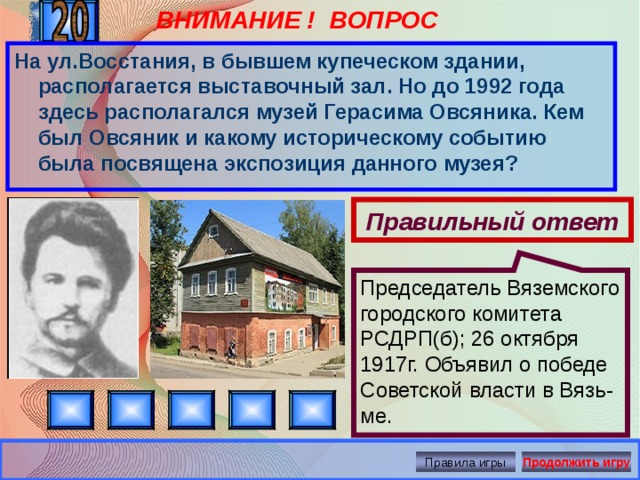 ВНИМАНИЕ ! ВОПРОС Председатель Вяземского городского комитета РСДРП(б); 26 октября 1917г. Объявил о победе Советской власти в Вязь-ме. На ул.Восстания, в бывшем купеческом здании, располагается выставочный зал. Но до 1992 года здесь располагался музей Герасима Овсяника. Кем был Овсяник и какому историческому событию была посвящена экспозиция данного музея? Правильный ответ Правила игры Продолжить игру 