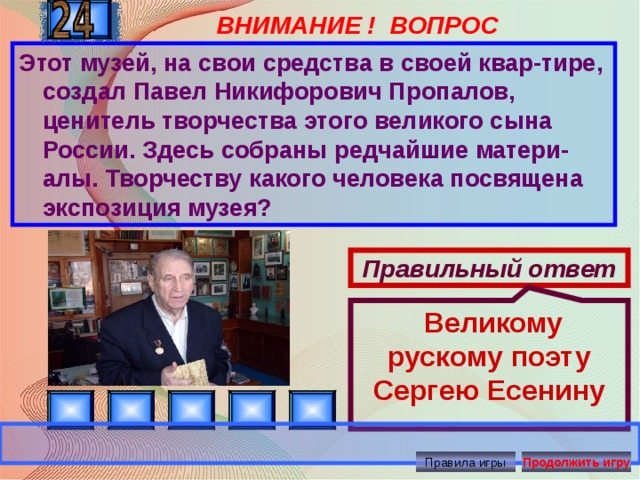 ВНИМАНИЕ ! ВОПРОС  Великому рускому поэту Сергею Есенину Этот музей, на свои средства в своей квар-тире, создал Павел Никифорович Пропалов, ценитель творчества этого великого сына России. Здесь собраны редчайшие матери-алы. Творчеству какого человека посвящена экспозиция музея? Правильный ответ Правила игры Продолжить игру 