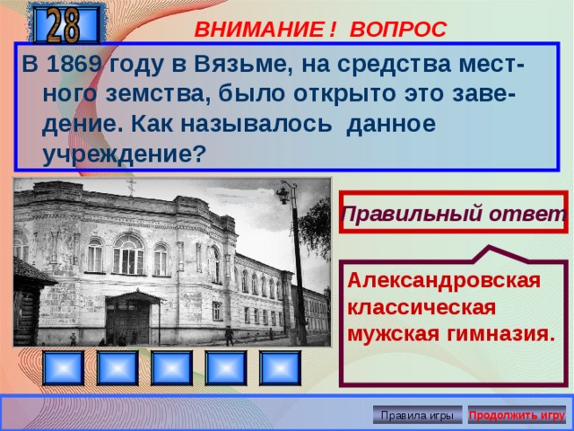 Александровская классическая мужская гимназия. ВНИМАНИЕ ! ВОПРОС В 1869 году в Вязьме, на средства мест-ного земства, было открыто это заве-дение. Как называлось данное учреждение? Правильный ответ Правила игры Продолжить игру 