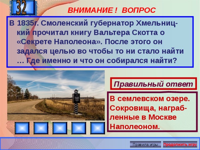 Правильный ответ В семлевском озере. Сокровища, награб-ленные в Москве Наполеоном. ВНИМАНИЕ ! ВОПРОС В 1835г. Смоленский губернатор Хмельниц-кий прочитал книгу Вальтера Скотта о «Секрете Наполеона». После этого он задался целью во чтобы то ни стало найти … Где именно и что он собирался найти? Правила игры Продолжить игру 