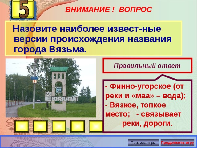 ВНИМАНИЕ ! ВОПРОС - Финно-угорское (от реки и «маа» – вода); - Вязкое, топкое место; - связывает реки, дороги.   Назовите наиболее извест-ные версии происхождения названия города Вязьма. Правильный ответ Правила игры Продолжить игру 
