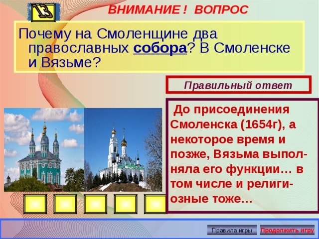 ВНИМАНИЕ ! ВОПРОС  До присоединения Смоленска (1654г), а некоторое время и позже, Вязьма выпол-няла его функции… в том числе и религи-озные тоже… Почему на Смоленщине два православных собора ? В Смоленске и Вязьме? Правильный ответ Правила игры Продолжить игру 