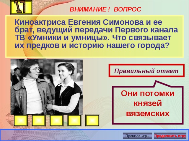 Они потомки князей вяземских ВНИМАНИЕ ! ВОПРОС  Киноактриса Евгения Симонова и ее брат, ведущий передачи Первого канала ТВ «Умники и умницы». Что связывает их предков и историю нашего города? Правильный ответ Правила игры Продолжить игру 