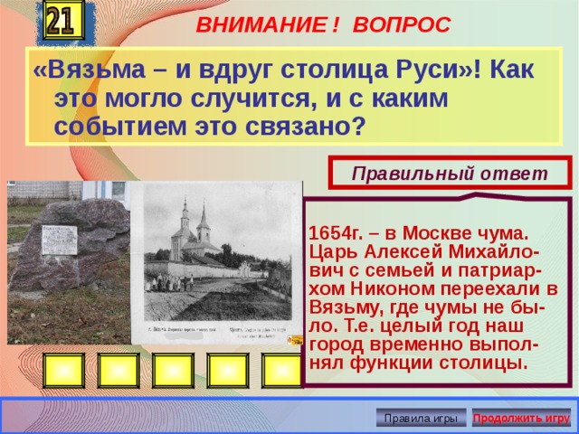 ВНИМАНИЕ ! ВОПРОС  1654г. – в Москве чума. Царь Алексей Михайло-вич с семьей и патриар-хом Никоном переехали в Вязьму, где чумы не бы-ло. Т.е. целый год наш город временно выпол-нял функции столицы. «Вязьма – и вдруг столица Руси»! Как это могло случится, и с каким событием это связано? Правильный ответ Правила игры Продолжить игру 