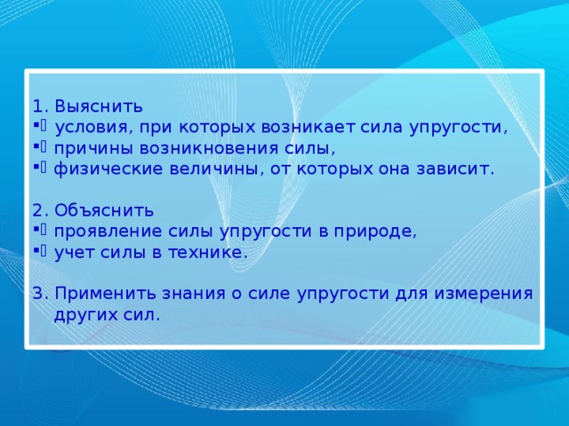  Выяснить условия, при которых возникает сила упругости, причины возникновения силы, физические величины, от которых она зависит. 2. Объяснить проявление силы упругости в природе, учет силы в технике. 3. Применить знания о силе упругости для измерения других сил. 