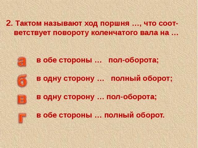 2. Тактом называют ход поршня …, что соот-ветствует повороту коленчатого вала на … в обе стороны … пол-оборота; в одну сторону … полный оборот; в одну сторону … пол-оборота; в обе стороны … полный оборот. 
