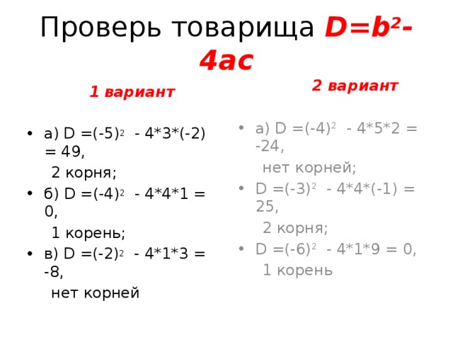 Проверь товарища D= b 2 -4ac  2 вариант а) D =(-4) 2  - 4*5*2 = -24,  нет корней; D =(-3) 2  - 4*4*(-1) = 25,  2 корня; D =(-6) 2  - 4*1*9 = 0,  1 корень  1 вариант а) D =(-5) 2  - 4*3*(-2) = 49,  2 корня; б) D =(-4) 2  - 4*4*1 = 0,  1 корень; в) D =(-2) 2  - 4*1*3 = -8,  нет корней  