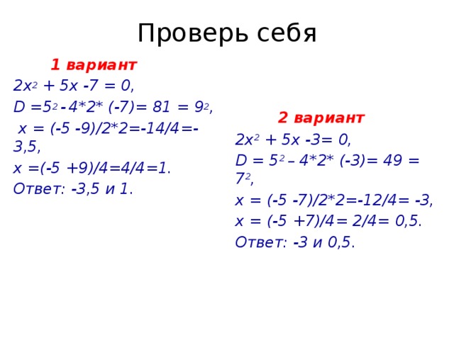 Проверь себя  2 вариант  1 вариант 2х 2 + 5х -7 = 0, 2х 2 + 5х -3= 0, D =5 2 -  4*2* (-7)= 81 = 9 2 , D = 5 2 – 4*2* (-3)= 49 = 7 2 ,  х = (-5 -9)/2*2=-14/4=- 3,5, х = (-5 -7)/2*2=-12/4= -3, х =(-5 +9)/4=4/4=1. х = (-5 +7)/4= 2/4= 0,5. Ответ: -3 и 0,5. Ответ: -3,5 и 1.    